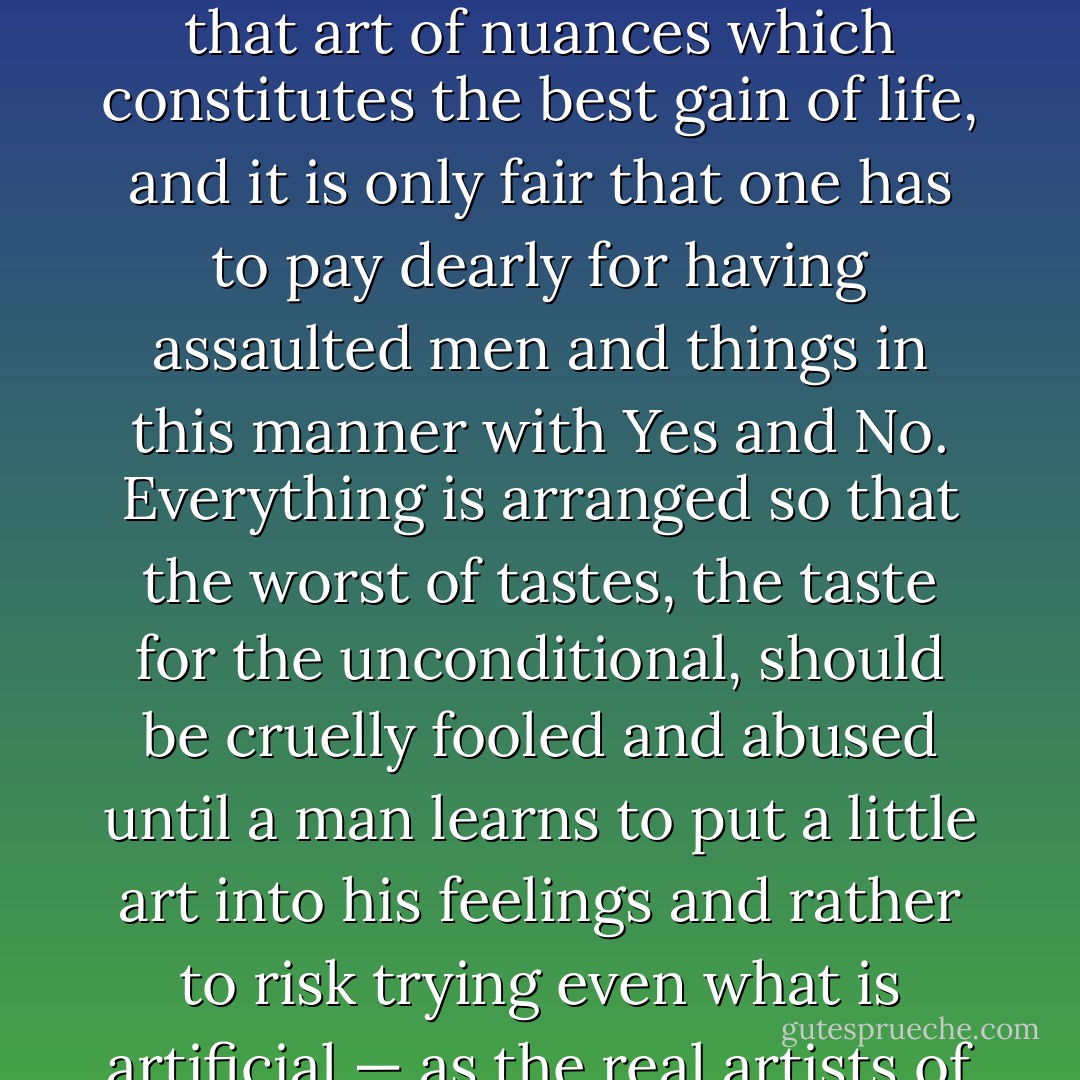 When one is young, one venerates and despises without that art of nuances which constitutes the best gain of life, and it is only fair that one has to pay dearly for having assaulted men and things in this manner with Yes and No. Everything is arranged so that the worst of tastes, the taste for the unconditional, should be cruelly fooled and abused until a man learns to put a little art into his feelings and rather to risk trying even what is artificial — as the real artists of life do. - Friedrich Nietzsche