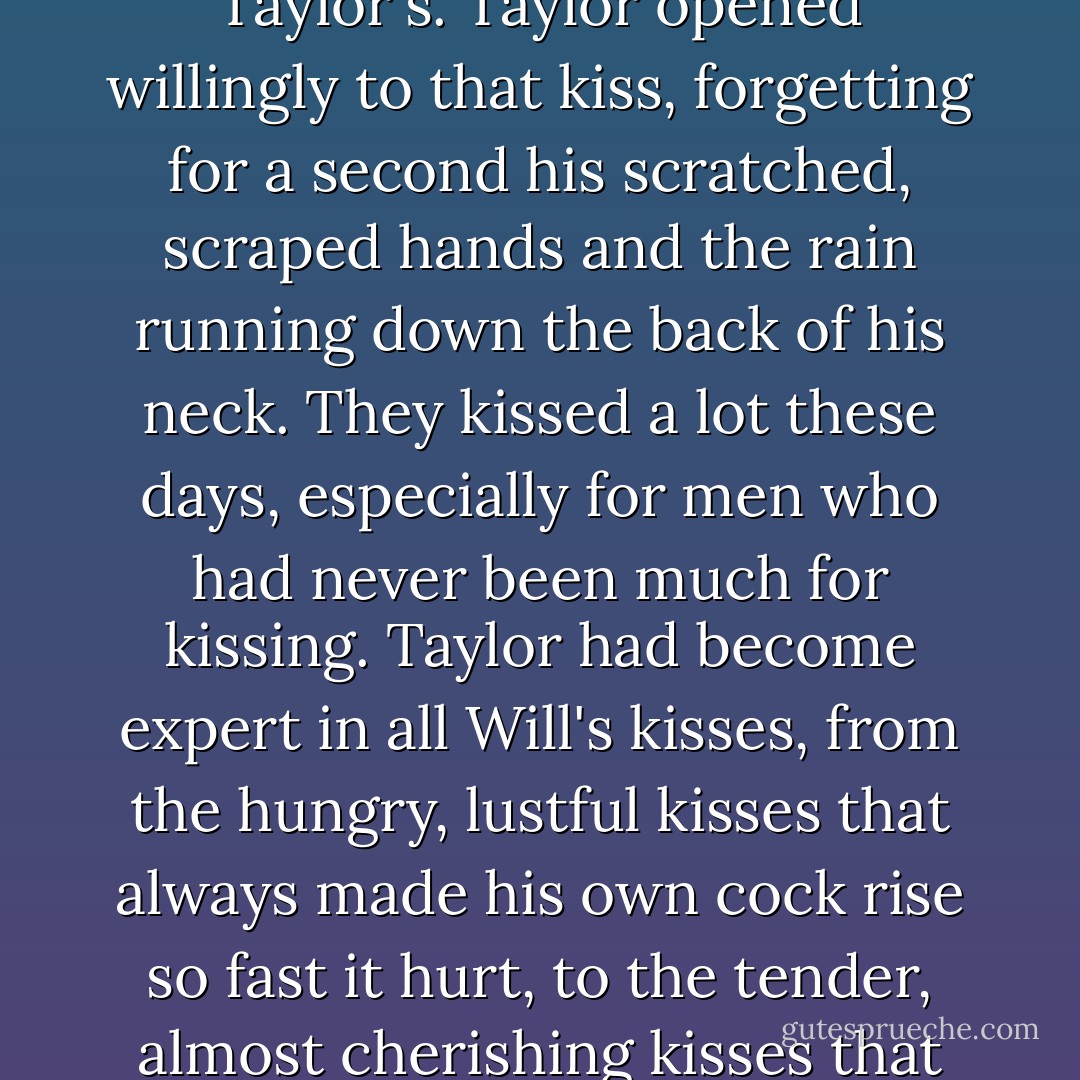 The night was fading. It was too early to be called dawn yet, but Taylor could just make out the outline of Will's weary, unshaven face. His deep blue eyes were the only color in the gray world of rain and shadows.<br />Will leaned in, and his mouth covered Taylor's, rough but sweet, his tongue seeking Taylor's. Taylor opened willingly to that kiss, forgetting for a second his scratched, scraped hands and the rain running down the back of his neck. They kissed a lot these days, especially for men who had never been much for kissing. Taylor had become expert in all Will's kisses, from the hungry, lustful kisses that always made his own cock rise so fast it hurt, to the tender, almost cherishing kisses that Will generally saved for when he thought Taylor was sleeping. That dawn kiss beneath the pine trees rippled through him like an electric shock, a reminder that, tired, wet, and lost as they might be, so long as they were together, they were all right. - Josh Lanyon
