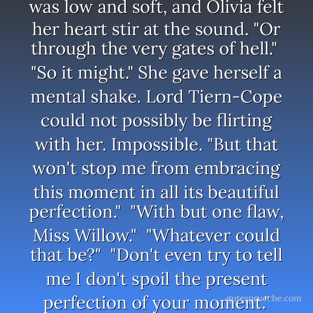 The tide will turn, Miss Willow." A smile lurked around his mouth, but no, that was not possible, that the earl of Tiern-Cope should smile, and at her.<br /><br />"It hasn't yet."<br /><br />"You may find the sea casts you onto the shores of paradise." His voice was low and soft, and Olivia felt her heart stir at the sound. "Or through the very gates of hell."<br /><br />"So it might." She gave herself a mental shake. Lord Tiern-Cope could not possibly be flirting with her. Impossible. "But that won't stop me from embracing this moment in all its beautiful perfection."<br /><br />"With but one flaw, Miss Willow."<br /><br />"Whatever could that be?"<br /><br />"Don't even try to tell me I don't spoil the present perfection of your moment." The corner of his lip twitched and then gave up. He smiled, and she, perverse creature that she was, felt like she'd been tossed off a cliff with him standing at the bottom to catch her. - Carolyn Jewel