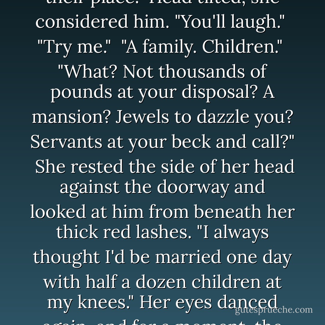 What do you want most in life, Miss Willow?"<br /><br />"For my mother to be well."<br /><br />"Imagine you had that." His fingers rested on the nape of her neck. "What do you want for yourself?"<br /><br />"Peace on earth?"<br /><br />"Come, Miss Willow. I want a serious answer from you. Better yet, a selfish one." Though she stood inches from him, she seemed not to notice their proximity. As a grown man, he could control his base urges. He'd done so for years. He would do better by her than his father and brothers. Slowly, he lifted his fingers from the back of her neck. His palm took their place.<br /><br />Head tilted, she considered him. "You'll laugh."<br /><br />"Try me."<br /><br />"A family. Children."<br /><br />"What? Not thousands of pounds at your disposal? A mansion? Jewels to dazzle you? Servants at your beck and call?"<br /><br />She rested the side of her head against the doorway and looked at him from beneath her thick red lashes. "I always thought I'd be married one day with half a dozen children at my knees." Her eyes danced again, and for a moment, the space of a breath, he was caught like a fly in a web. "I was right about the children at least, though I was sure they'd be mine."<br /><br />"Are you sorry?" What soft skin she had, such a tender nape.<br /><br />"That I'm not a wife and mother?"<br /><br />"Mm." He imagined her with a husband, with children. His children. He saw her gravid by his doing, and him cradling an infant in his arms, the one he'd made in her. He could give her what she wanted, and, of course, he could imagine the act of making her so. - Carolyn Jewel