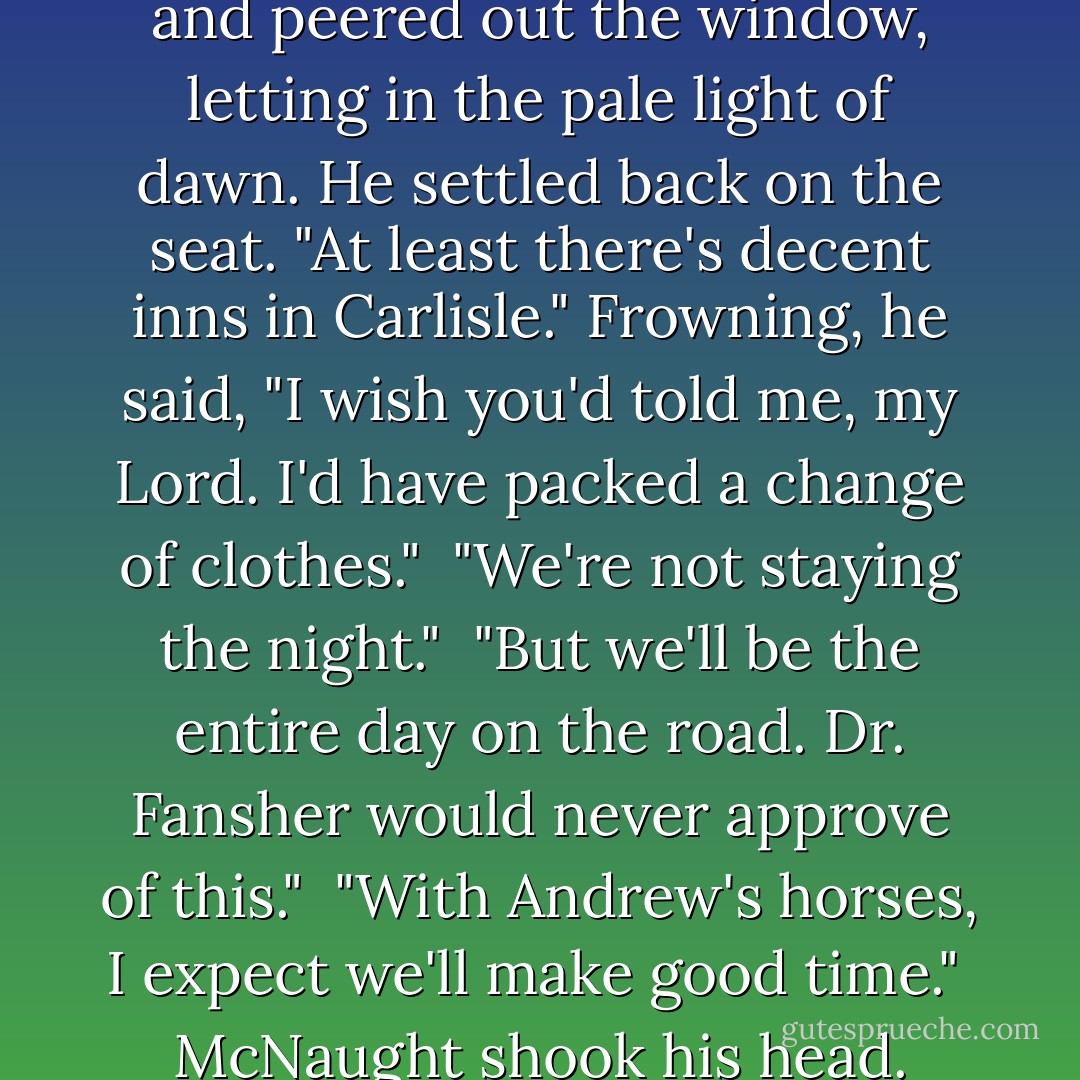 The valet blanched at the thought of four hours in a carriage. "I've sent for Dr. Fansher." As if that would shorten their errand.<br /><br />He gave McNaught an even look. "I never told you not to."<br /><br />McNaught lifted the curtain and peered out the window, letting in the pale light of dawn. He settled back on the seat. "At least there's decent inns in Carlisle." Frowning, he said, "I wish you'd told me, my Lord. I'd have packed a change of clothes."<br /><br />"We're not staying the night."<br /><br />"But we'll be the entire day on the road. Dr. Fansher would never approve of this."<br /><br />"With Andrew's horses, I expect we'll make good time."<br /><br />McNaught shook his head. "Worse than a cat after a mouse when you've got an idea in your head, you are."<br /><br />"My one virtue."<br /><br />"Small consolation when both man and mouse are dead."<br /><br />"So long as you bury us both at sea, I don't give a damn. - Carolyn Jewel
