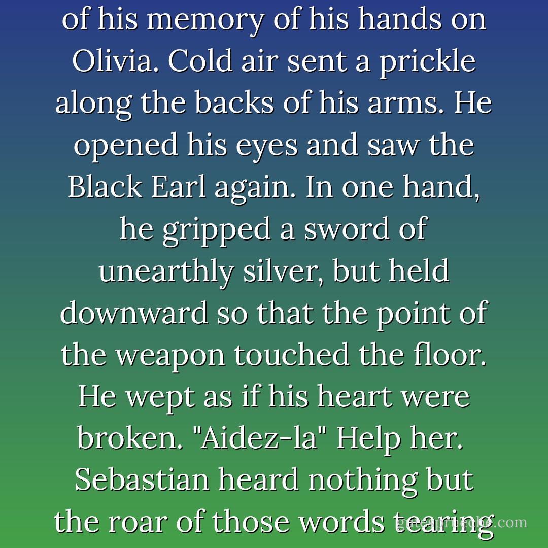 When Sebastian reached his room, the Black Earl stood by his bed. Sebastian turned away, fingering the cufflink in his pocket. He didn't need the Black Earl's help in debauching Olivia anymore, he had apparently at last managed that well enough all on his own. He threw himself onto a chair, full of his memory of his hands on Olivia. Cold air sent a prickle along the backs of his arms. He opened his eyes and saw the Black Earl again. In one hand, he gripped a sword of unearthly silver, but held downward so that the point of the weapon touched the floor. He wept as if his heart were broken. "Aidez-la" Help her.<br /><br />Sebastian heard nothing but the roar of those words tearing through his soul. Help her.<br /><br />The Black Earl, weeping still, turned to the stone wall. A rent marred his crimson tunic, the edges jagged and blackened, and then he, too, vanished and left behind him nothing but an aching, unfillable emptiness.<br /><br />Help her. - Carolyn Jewel