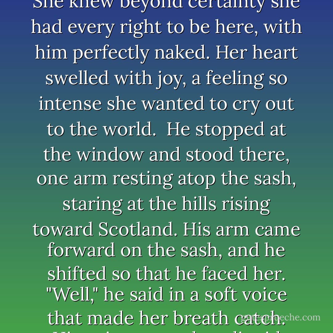 Memories whirled in the back of her head. Not frightening this time. The owner of that voice made her smile. He protected her, and he loved her. When she was with him, the world felt right. As long as she was with him, she was safe.<br /><br />He entered the room, crossing at an angle to her so that she saw just his shoulders and a glimpse of flat stomach. Not a stitch of clothing covered him. Not one. She could see the backs of his thighs and his bare behind. Round and strong and firm. Dark hair cut short gave his profile greater sternness. She knew beyond certainty she had every right to be here, with him perfectly naked. Her heart swelled with joy, a feeling so intense she wanted to cry out to the world.<br /><br />He stopped at the window and stood there, one arm resting atop the sash, staring at the hills rising toward Scotland. His arm came forward on the sash, and he shifted so that he faced her. "Well," he said in a soft voice that made her breath catch. His voice was velvet, liquid velvet, and she was drowning in it, filled all the way to her soul. That voice, a woman could love. "Good afternoon."<br /><br />Bluer eyes she'd never seen. Nor more piercing ones. She drowned in eyes of an incredible, piercing blue. The light shimmered as a cloud crossed the sun. But this man, this man with eyes like frost on a window, whose eyes made battle-hardened men quail and who seemed so foreign to tenderness, made her complete... - Carolyn Jewel