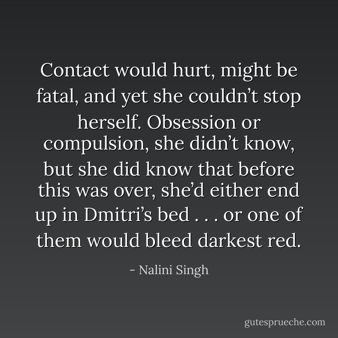 Contact would hurt, might be fatal, and yet she couldn’t stop herself. Obsession or compulsion, she didn’t know, but she did know that before this was over, she’d either end up in Dmitri’s bed . . . or one of them would bleed darkest red. - Nalini Singh