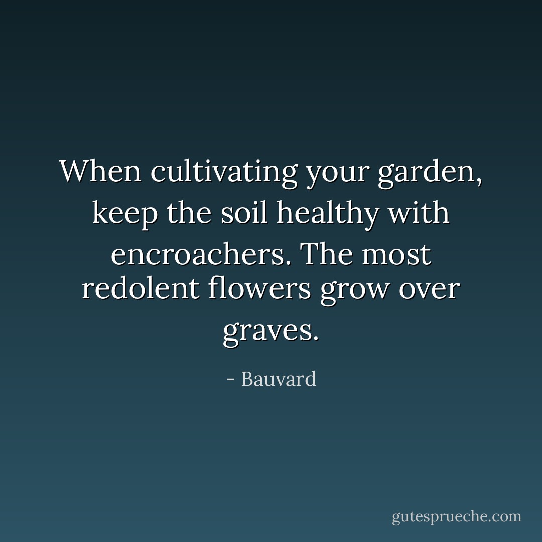 When cultivating your garden, keep the soil healthy with encroachers. The most redolent flowers grow over graves. - Bauvard