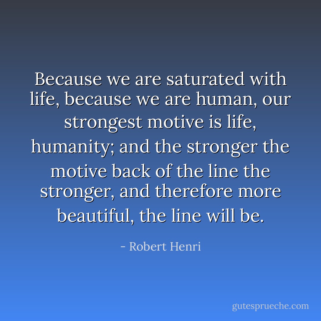 Because we are saturated with life, because we are human, our strongest motive is life, humanity; and the stronger the motive back of the line the stronger, and therefore more beautiful, the line will be. - Robert Henri