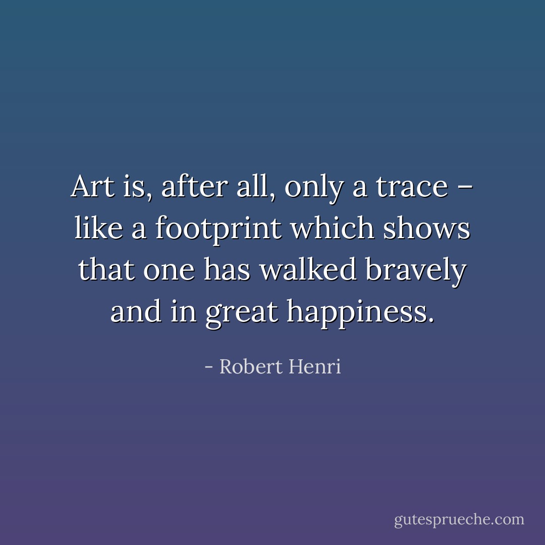 Art is, after all, only a trace – like a footprint which shows that one has walked bravely and in great happiness. - Robert Henri