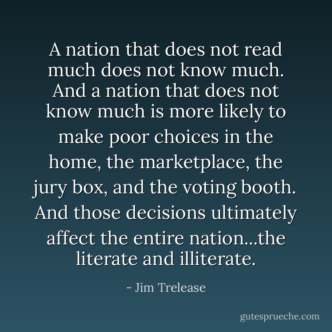 A nation that does not read much does not know much. And a nation that does not know much is more likely to make poor choices in the home, the marketplace, the jury box, and the voting booth. And those decisions ultimately affect the entire nation...the literate and illiterate. - Jim Trelease