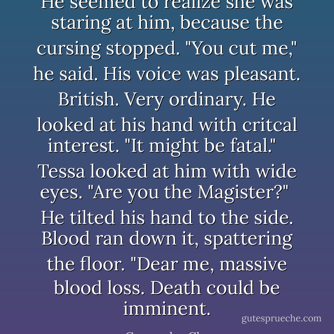 He seemed to realize she was staring at him, because the cursing stopped. "You cut me," he said. His voice was pleasant. British. Very ordinary. He looked at his hand with critcal interest. "It might be fatal." <br /> Tessa looked at him with wide eyes. "Are you the Magister?"<br /> He tilted his hand to the side. Blood ran down it, spattering the floor. "Dear me, massive blood loss. Death could be imminent. - Cassandra Clare