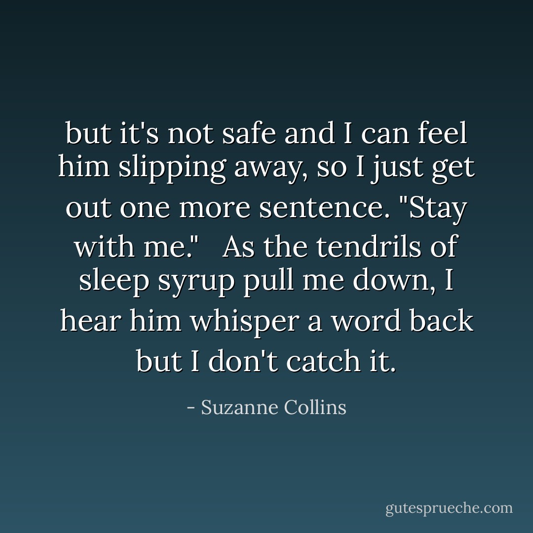 but it's not safe and I can feel him slipping away, so I just get out one more sentence. "Stay with me." <br /> As the tendrils of sleep syrup pull me down, I hear him whisper a word back but I don't catch it. - Suzanne Collins