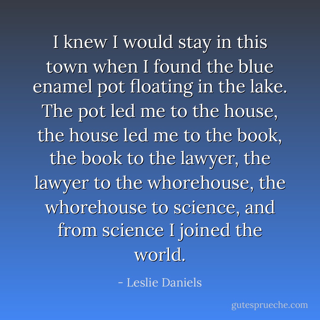 I knew I would stay in this town when I found the blue enamel pot floating in the lake. The pot led me to the house, the house led me to the book, the book to the lawyer, the lawyer to the whorehouse, the whorehouse to science, and from science I joined the world. - Leslie Daniels