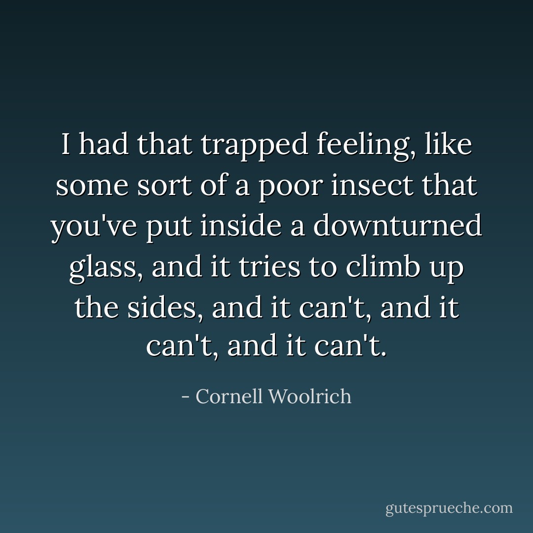 I had that trapped feeling, like some sort of a poor insect that you've put inside a downturned glass, and it tries to climb up the sides, and it can't, and it can't, and it can't. - Cornell Woolrich