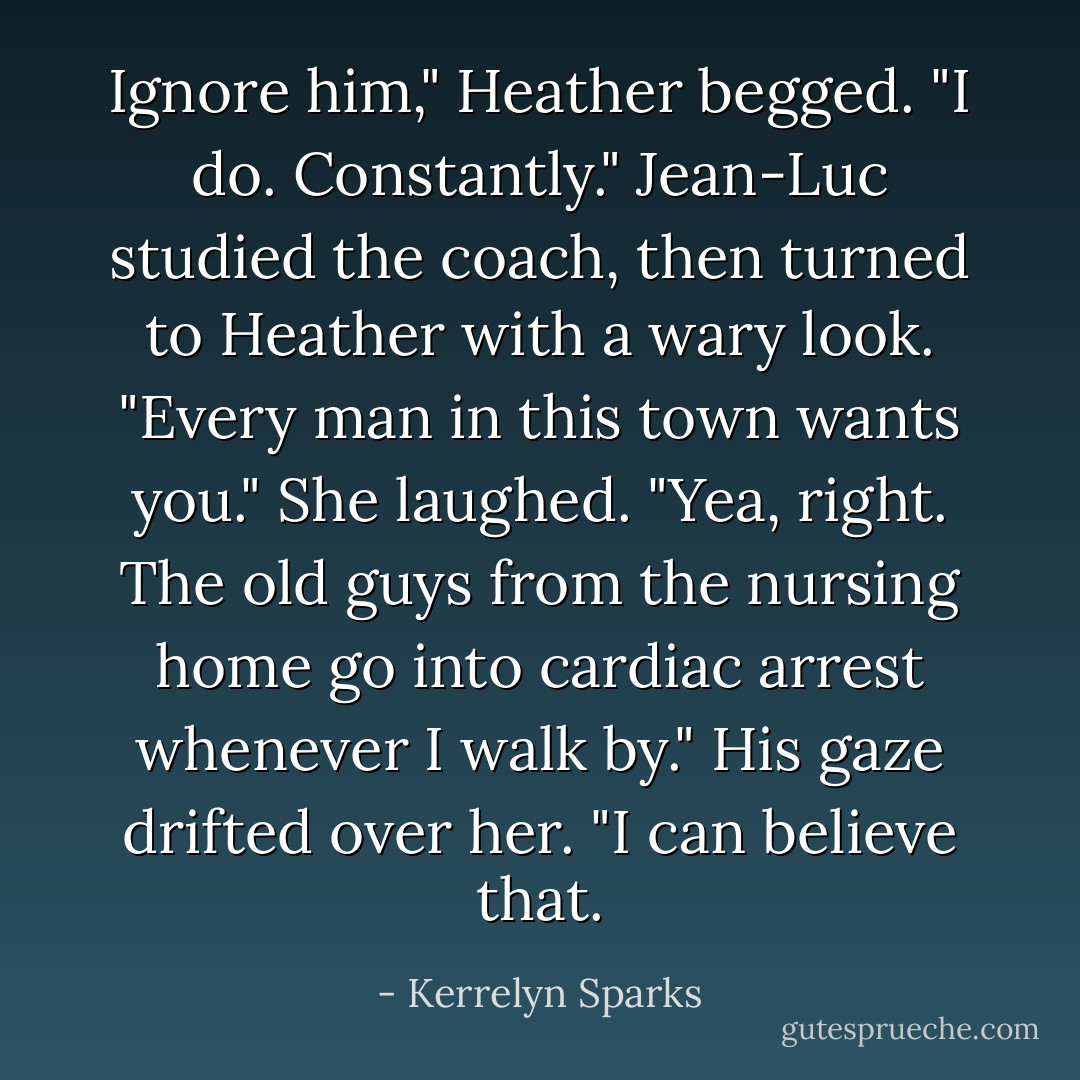 Ignore him," Heather begged. "I do. Constantly." Jean-Luc studied the coach, then turned to Heather with a wary look. "Every man in this town wants you." She laughed. "Yea, right. The old guys from the nursing home go into cardiac arrest whenever I walk by." His gaze drifted over her. "I can believe that. - Kerrelyn Sparks