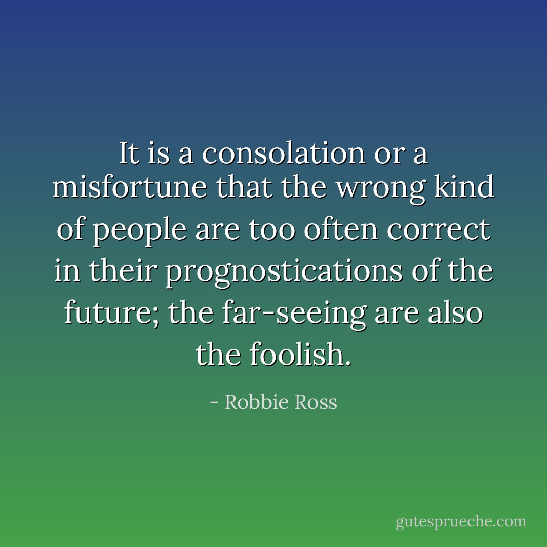 It is a consolation or a misfortune that the wrong kind of people are too often correct in their prognostications of the future; the far-seeing are also the foolish. - Robbie Ross