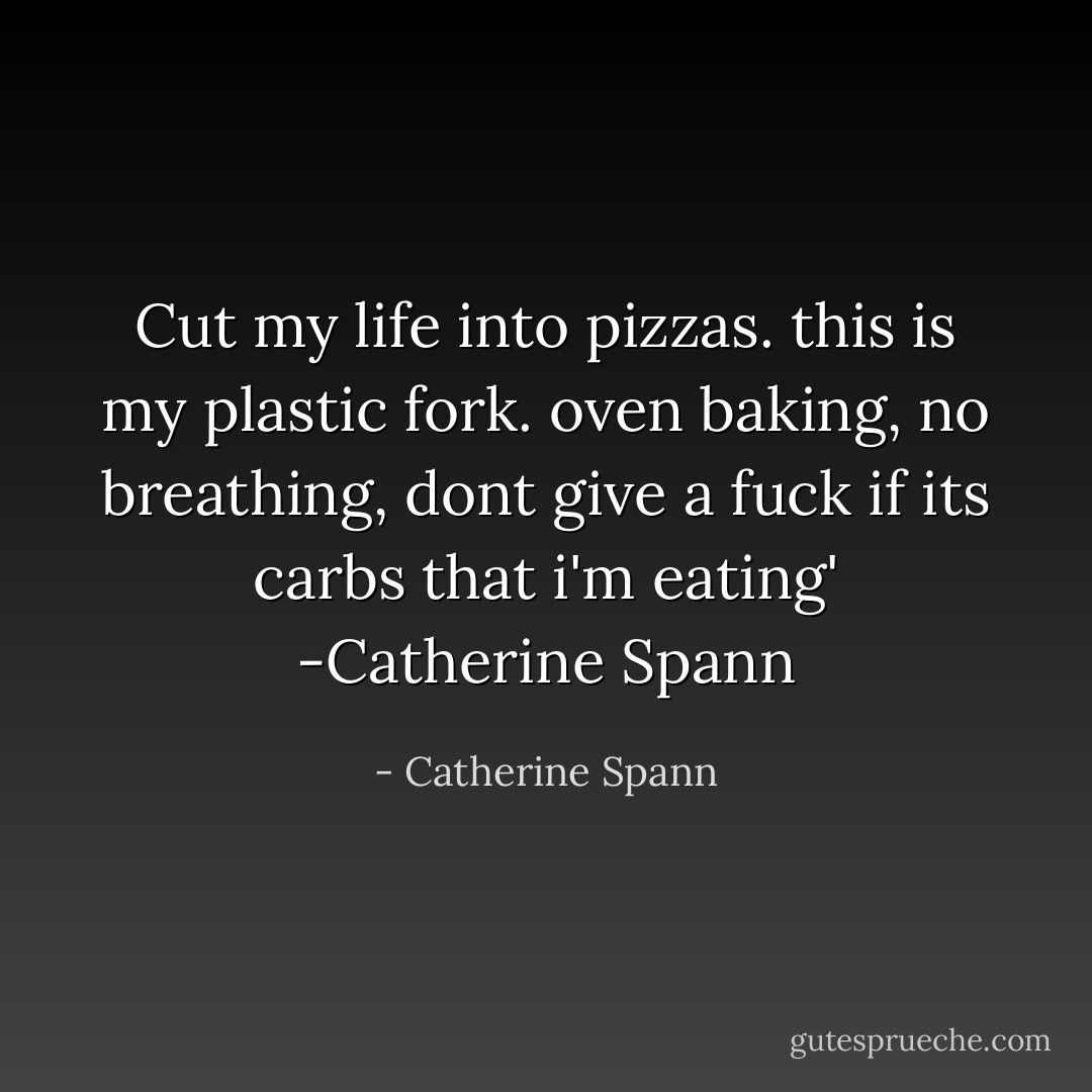 Cut my life into pizzas. this is my plastic fork. oven baking, no breathing, dont give a fuck if its carbs that i'm eating' -Catherine Spann - Catherine Spann