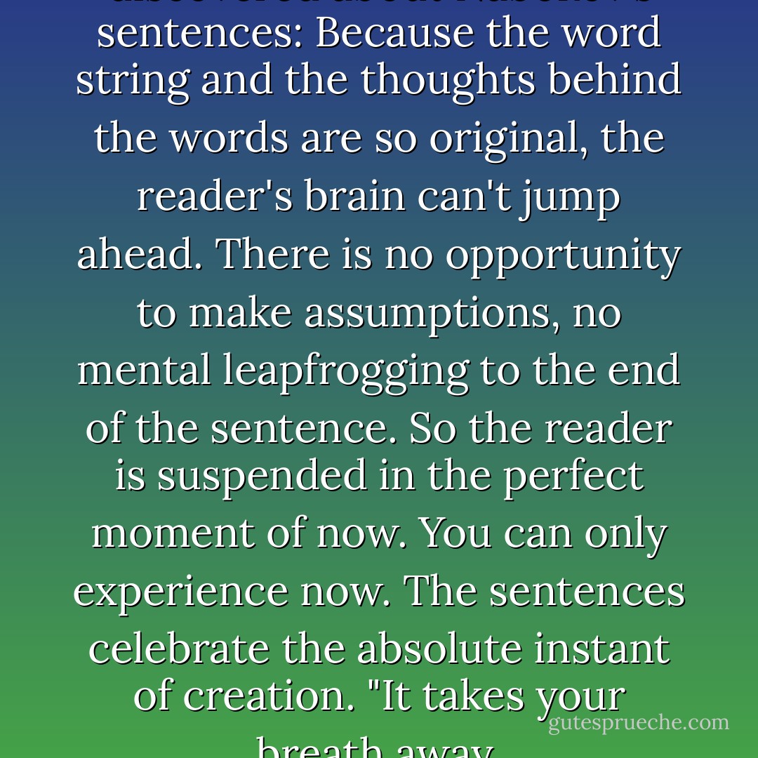 I told them what I had discovered about Nabokov's sentences: Because the word string and the thoughts behind the words are so original, the reader's brain can't jump ahead. There is no opportunity to make assumptions, no mental leapfrogging to the end of the sentence. So the reader is suspended in the perfect moment of now. You can only experience now. The sentences celebrate the absolute instant of creation. "It takes your breath away. - Leslie Daniels