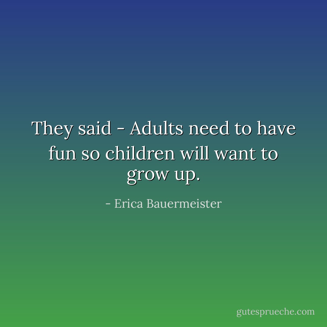 They said - Adults need to have fun so children will want to grow up. - Erica Bauermeister