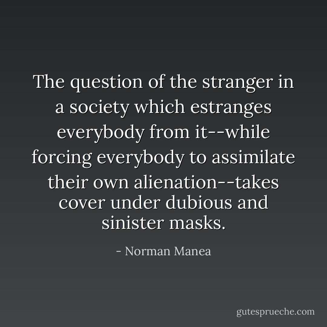 The question of the stranger in a society which estranges everybody from it--while forcing everybody to assimilate their own alienation--takes cover under dubious and sinister masks. - Norman Manea
