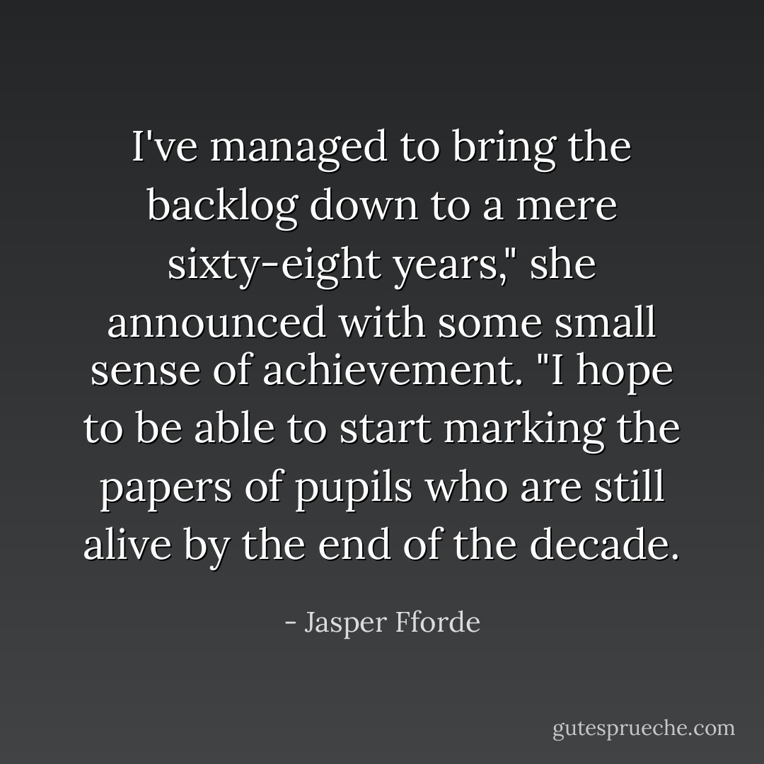 I've managed to bring the backlog down to a mere sixty-eight years," she announced with some small sense of achievement. "I hope to be able to start marking the papers of pupils who are still alive by the end of the decade. - Jasper Fforde