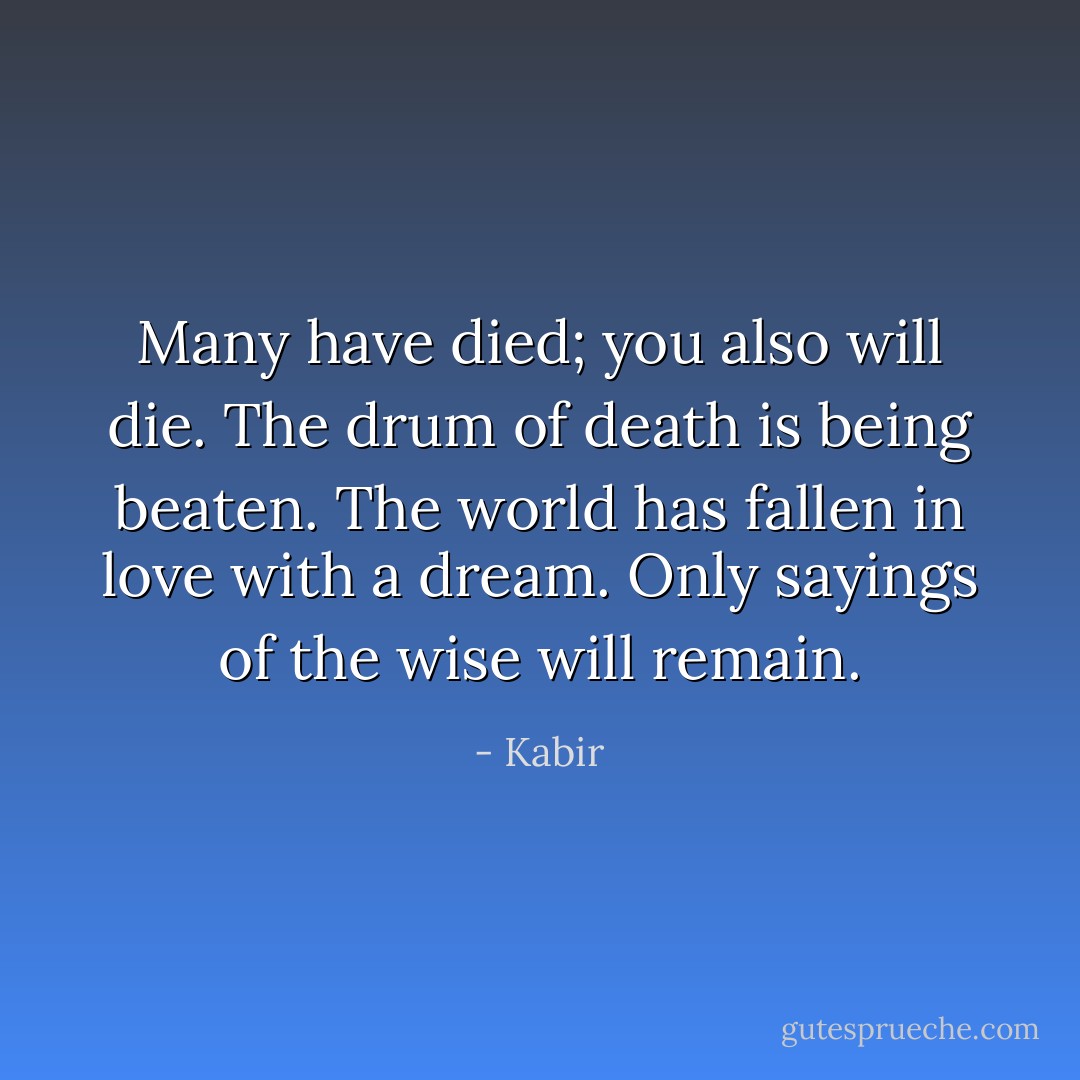 Many have died; you also will die. The drum of death is being beaten. The world has fallen in love with a dream. Only sayings of the wise will remain. - Kabir