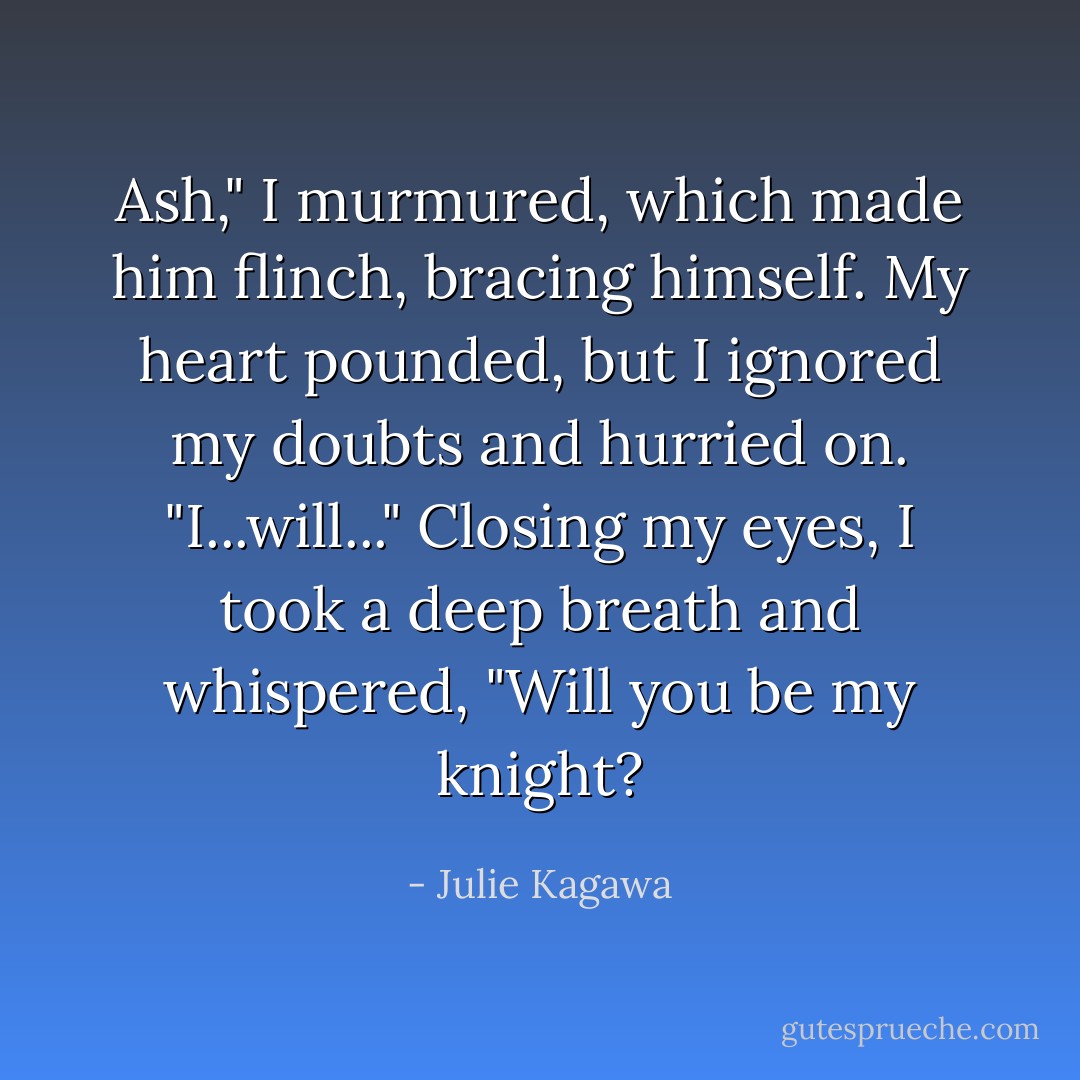 Ash," I murmured, which made him flinch, bracing himself. My heart pounded, but I ignored my doubts and hurried on. "I...will..." Closing my eyes, I took a deep breath and whispered, "Will you be my knight? - Julie Kagawa