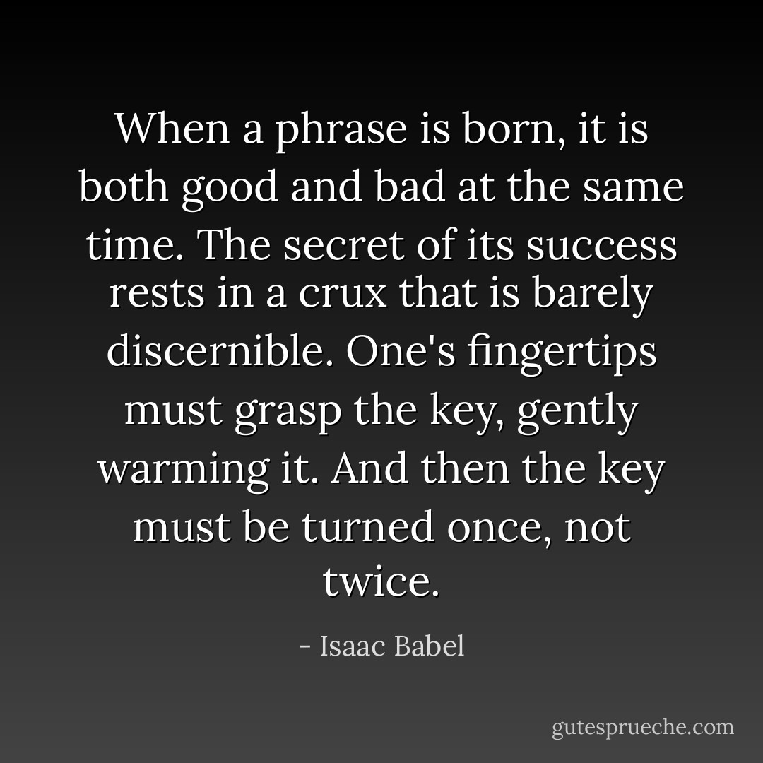 When a phrase is born, it is both good and bad at the same time. The secret of its success rests in a crux that is barely discernible. One's fingertips must grasp the key, gently warming it. And then the key must be turned once, not twice. - Isaac Babel