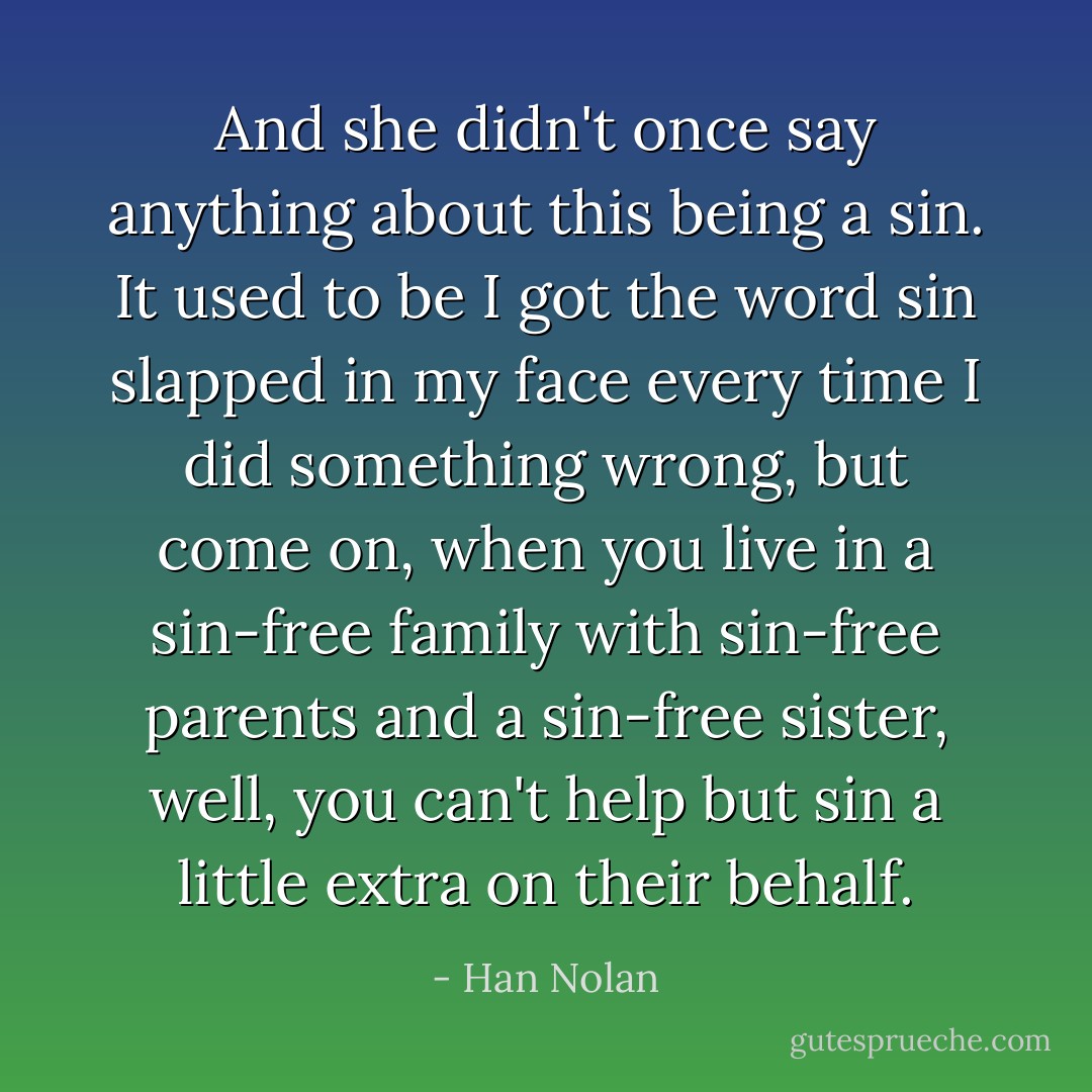 And she didn't once say anything about this being a sin. It used to be I got the word sin slapped in my face every time I did something wrong, but come on, when you live in a sin-free family with sin-free parents and a sin-free sister, well, you can't help but sin a little extra on their behalf. - Han Nolan