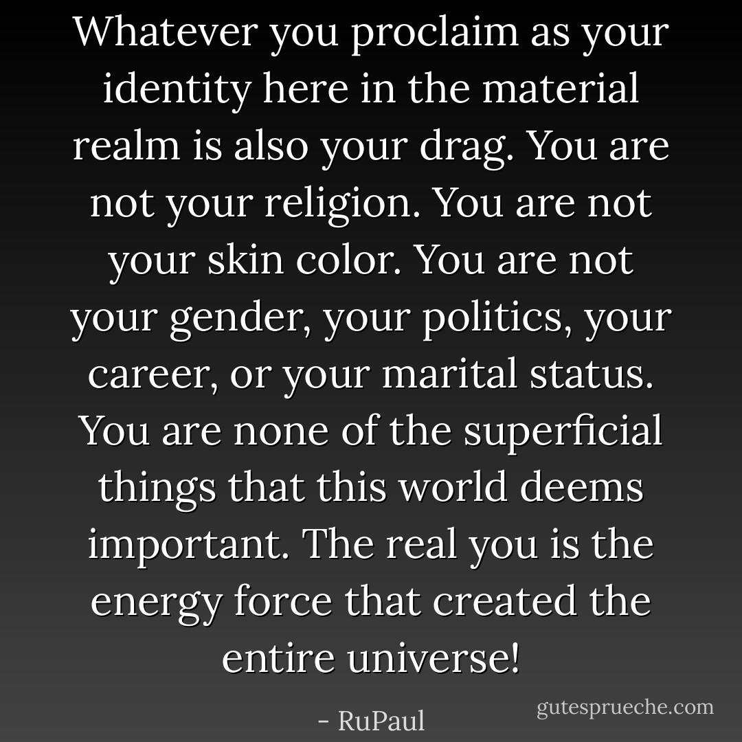 Whatever you proclaim as your identity here in the material realm is also your drag. You are not your religion. You are not your skin color. You are not your gender, your politics, your career, or your marital status. You are none of the superficial things that this world deems important. The real you is the energy force that created the entire universe! - RuPaul