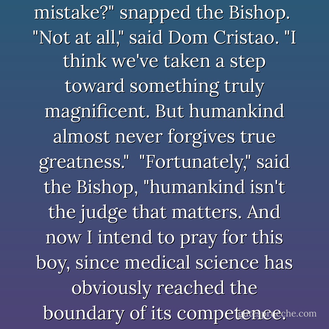 Do you think we're making a mistake?" snapped the Bishop.<br /><br />"Not at all," said Dom Cristao. "I think we've taken a step toward something truly magnificent. But humankind almost never forgives true greatness."<br /><br />"Fortunately," said the Bishop, "humankind isn't the judge that matters. And now I intend to pray for this boy, since medical science has obviously reached the boundary of its competence. - Orson Scott Card