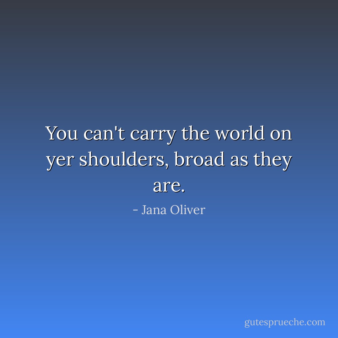 You can't carry the world on yer shoulders, broad as they are. - Jana Oliver
