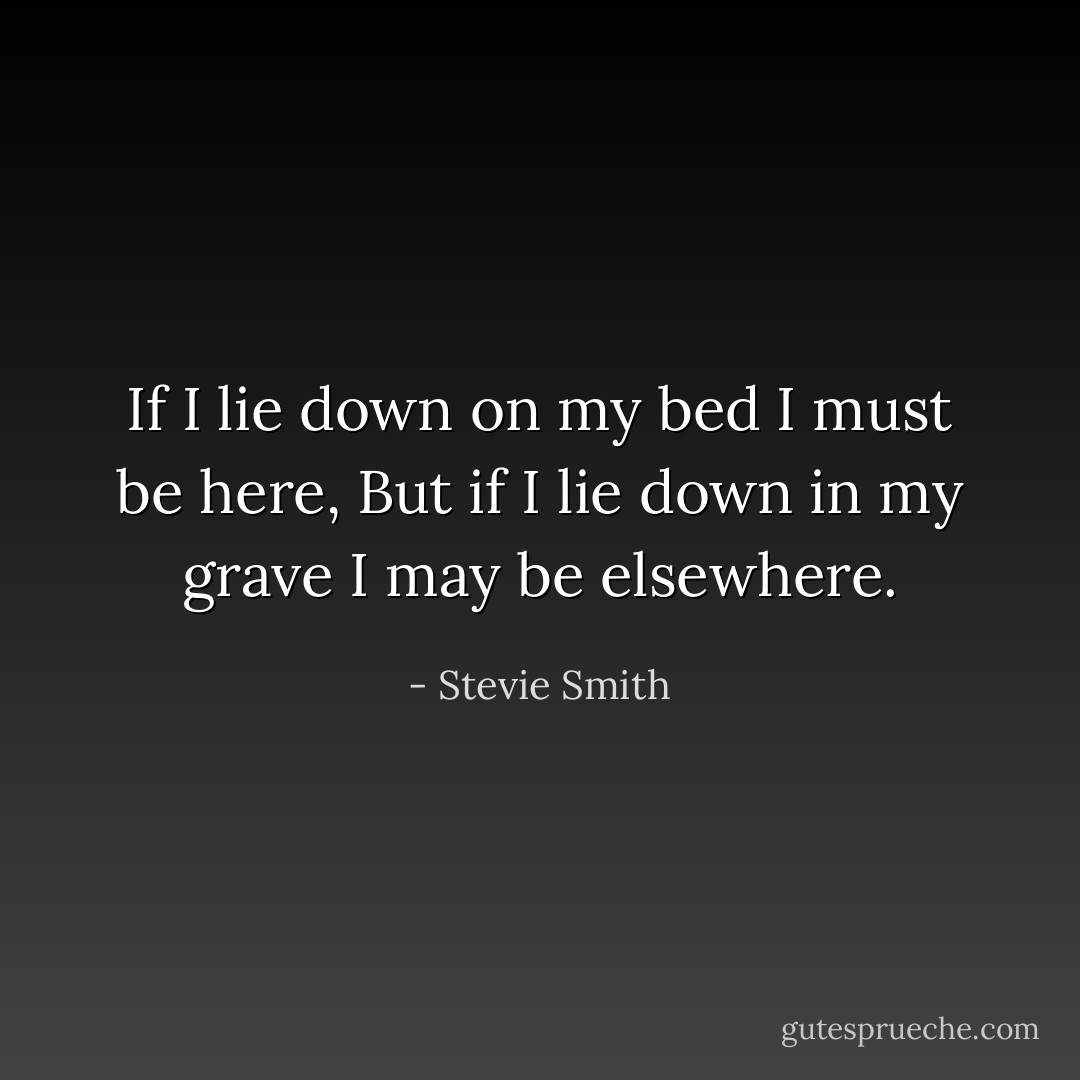 If I lie down on my bed I must be here,<br />But if I lie down in my grave I may be elsewhere. - Stevie Smith