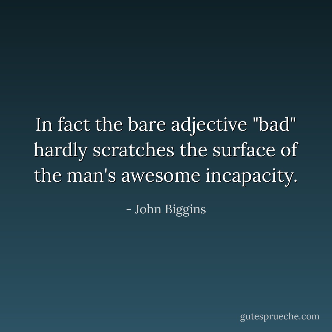In fact the bare adjective "bad" hardly scratches the surface of the man's awesome incapacity. - John Biggins