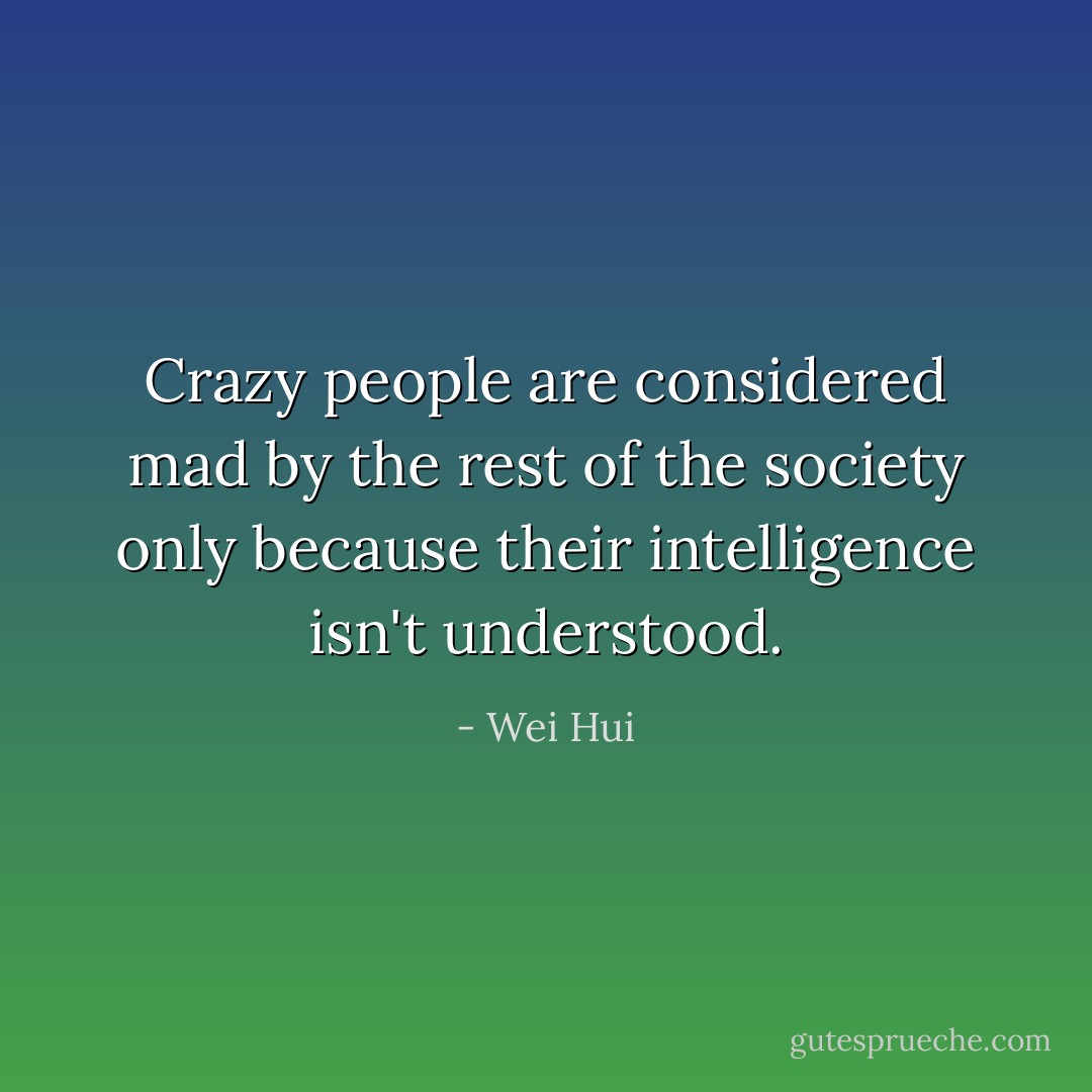 Crazy people are considered mad by the rest of the society only because their intelligence isn't understood. - Wei Hui