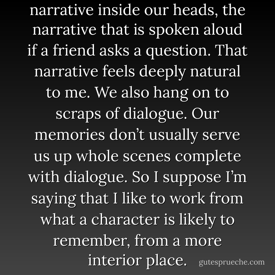 We all have an ongoing narrative inside our heads, the narrative that is spoken aloud if a friend asks a question. That narrative feels deeply natural to me. We also hang on to scraps of dialogue. Our memories don’t usually serve us up whole scenes complete with dialogue. So I suppose I’m saying that I like to work from what a character is likely to remember, from a more interior place. - Lydia Davis