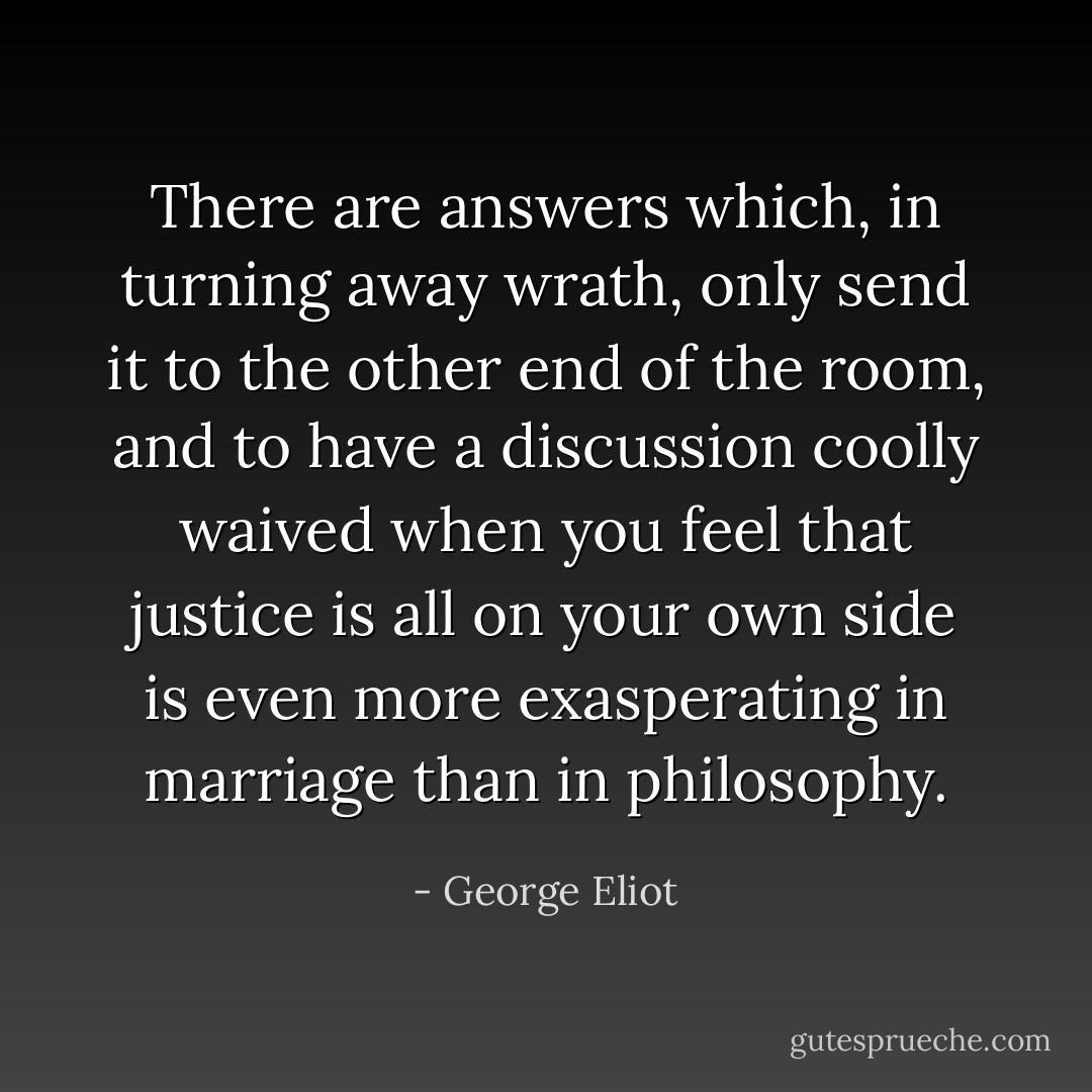 There are answers which, in turning away wrath, only send it to the other end of the room, and to have a discussion coolly waived when you feel that justice is all on your own side is even more exasperating in marriage than in philosophy. - George Eliot