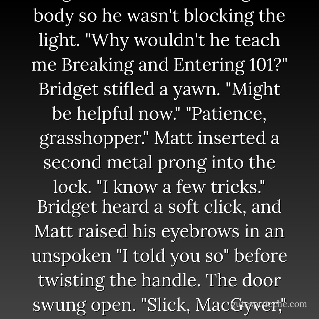 I thought you'd be better at this."<br />"Why?"<br />Bridget shrugged. "'Cause your dad's a cop."<br />"Right," Matt said, shifting his body so he wasn't blocking the light. "Why wouldn't he teach me Breaking and Entering 101?"<br />Bridget stifled a yawn. "Might be helpful now."<br />"Patience, grasshopper." Matt inserted a second metal prong into the lock. "I know a few tricks."<br />Bridget heard a soft click, and Matt raised his eyebrows in an unspoken "I told you so" before twisting the handle. The door swung open.<br />"Slick, MacGyver," Bridget whispered, patting him on the head. "Remind me to give you a cookie. - Gretchen McNeil