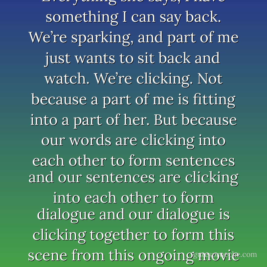 Things are going so well. We’re volleying words back and forth. Everything she says, I have something I can say back. We’re sparking, and part of me just wants to sit back and watch. We’re clicking. Not because a part of me is fitting into a part of her. But because our words are clicking into each other to form sentences and our sentences are clicking into each other to form dialogue and our dialogue is clicking together to form this scene from this ongoing movie that’s as comfortable as it is unrehearsed. - David Levithan