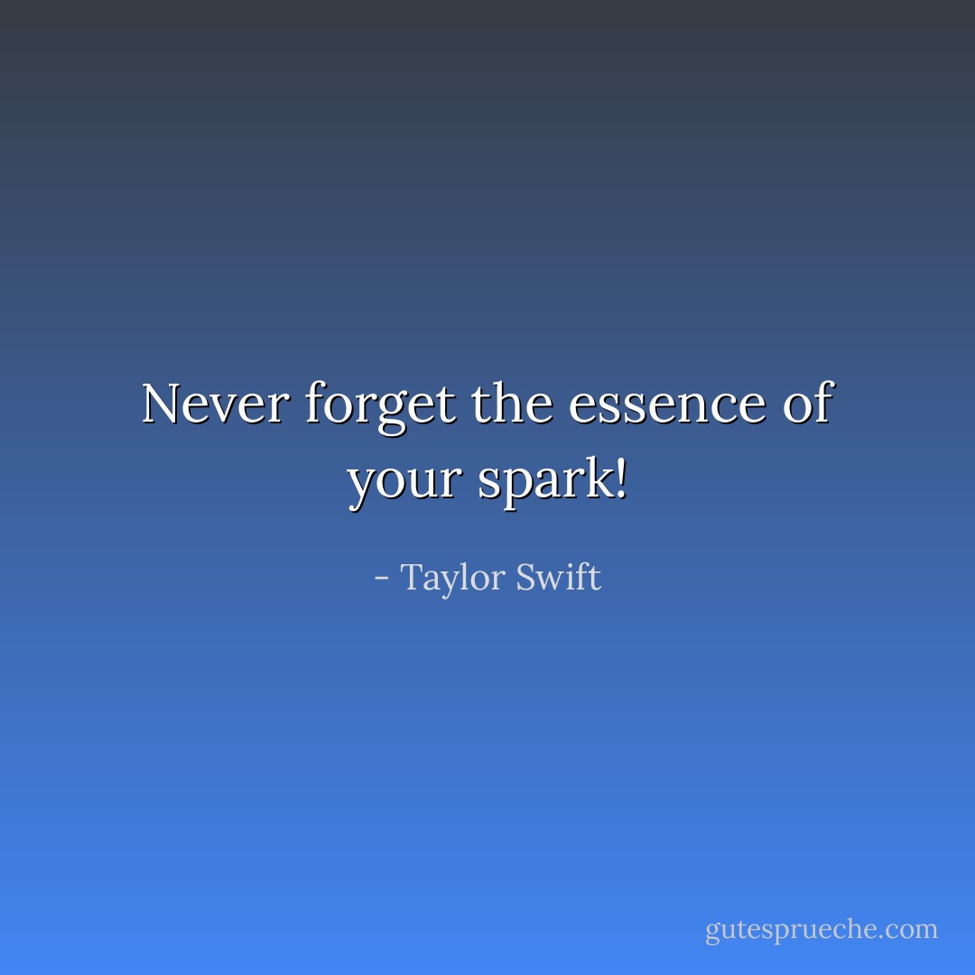 Never forget the essence of your spark! - Taylor Swift