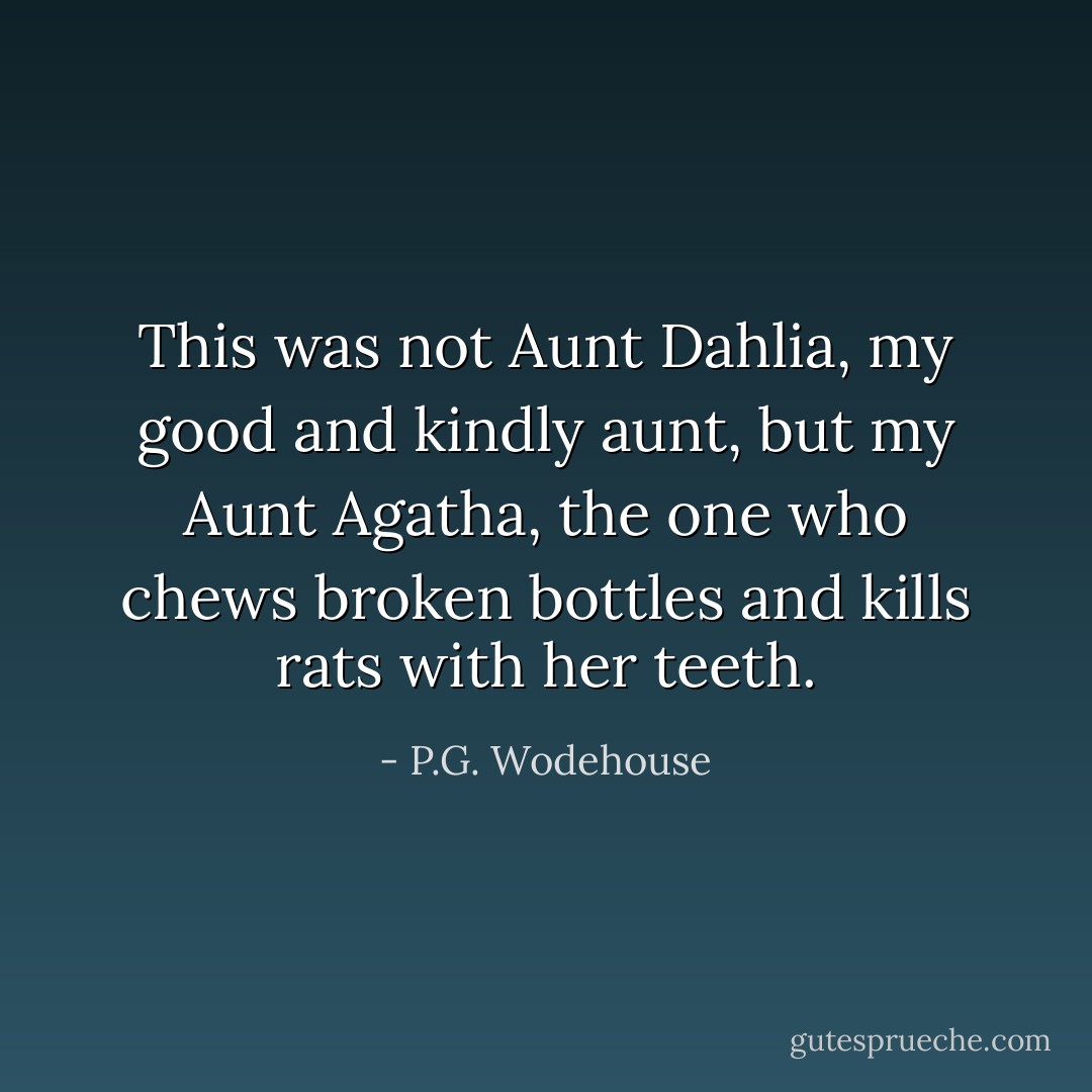 This was not Aunt Dahlia, my good and kindly aunt, but my Aunt Agatha, the one who chews broken bottles and kills rats with her teeth. - P.G. Wodehouse
