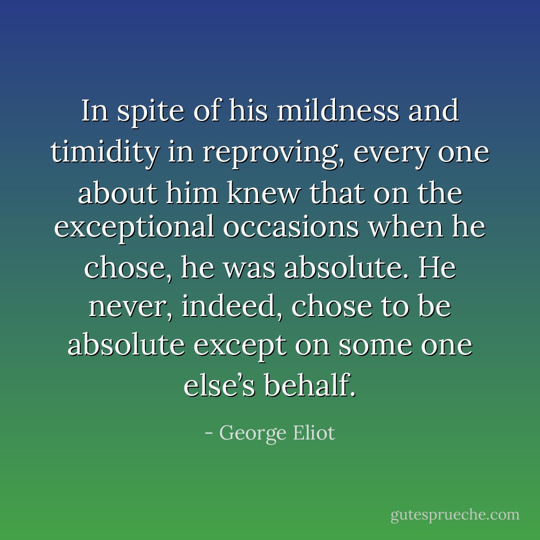 In spite of his mildness and timidity in reproving, every one about him knew that on the exceptional occasions when he chose, he was absolute. He never, indeed, chose to be absolute except on some one else’s behalf. - George Eliot