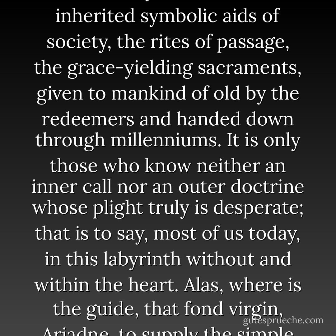 The multitude of men and women choose the less adventurous way of the comparatively unconscious civic and tribal routines. But these seekers, too, are saved—by virtue of the inherited symbolic aids of society, the rites of passage, the grace-yielding sacraments, given to mankind of old by the redeemers and handed down through millenniums. It is only those who know neither an inner call nor an outer doctrine whose plight truly is desperate; that is to say, most of us today, in this labyrinth without and within the heart. Alas, where is the guide, that fond virgin, Ariadne, to supply the simple clue that will give us courage to face the Minotaur, and the means then to find our way to freedom when the monster has been met and slain? - Joseph Campbell