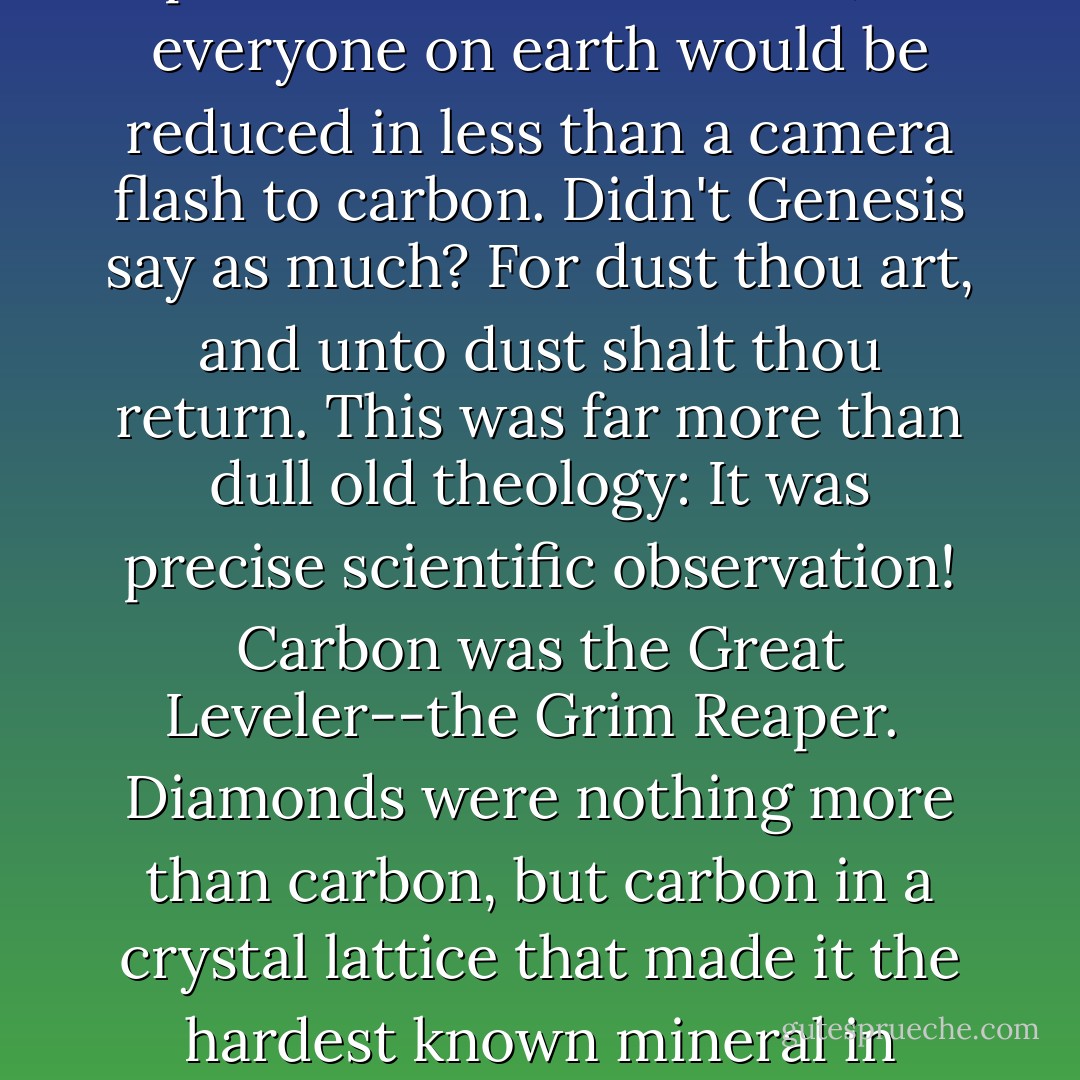 Vaporized by the sun! Wasn't that what the universe had in store for all of us? There would come a day when the sun exploded like a red balloon, and everyone on earth would be reduced in less than a camera flash to carbon. Didn't Genesis say as much? <i>For dust thou art, and unto dust shalt thou return</i>. This was far more than dull old theology: It was precise scientific observation! Carbon was the Great Leveler--the Grim Reaper.<br /><br />Diamonds were nothing more than carbon, but carbon in a crystal lattice that made it the hardest known mineral in nature. That was the way we all were headed. I was sure of it. We were destined to be diamonds! - Alan Bradley