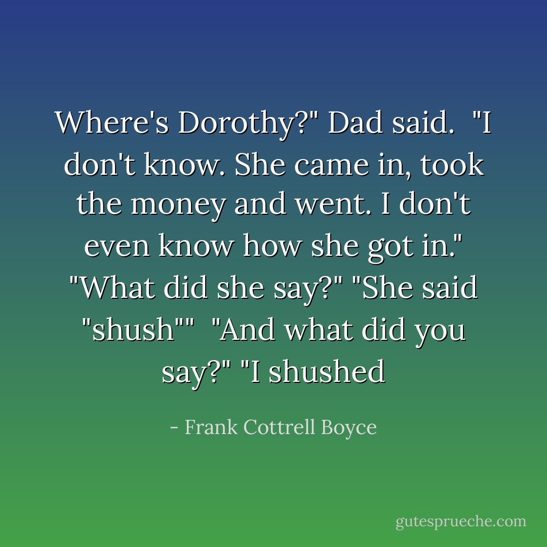 Where's Dorothy?" Dad said. <br />"I don't know. She came in, took the money and went. I don't even know how she got in."<br />"What did she say?"<br />"She said "shush"" <br />"And what did you say?"<br />"I shushed - Frank Cottrell Boyce