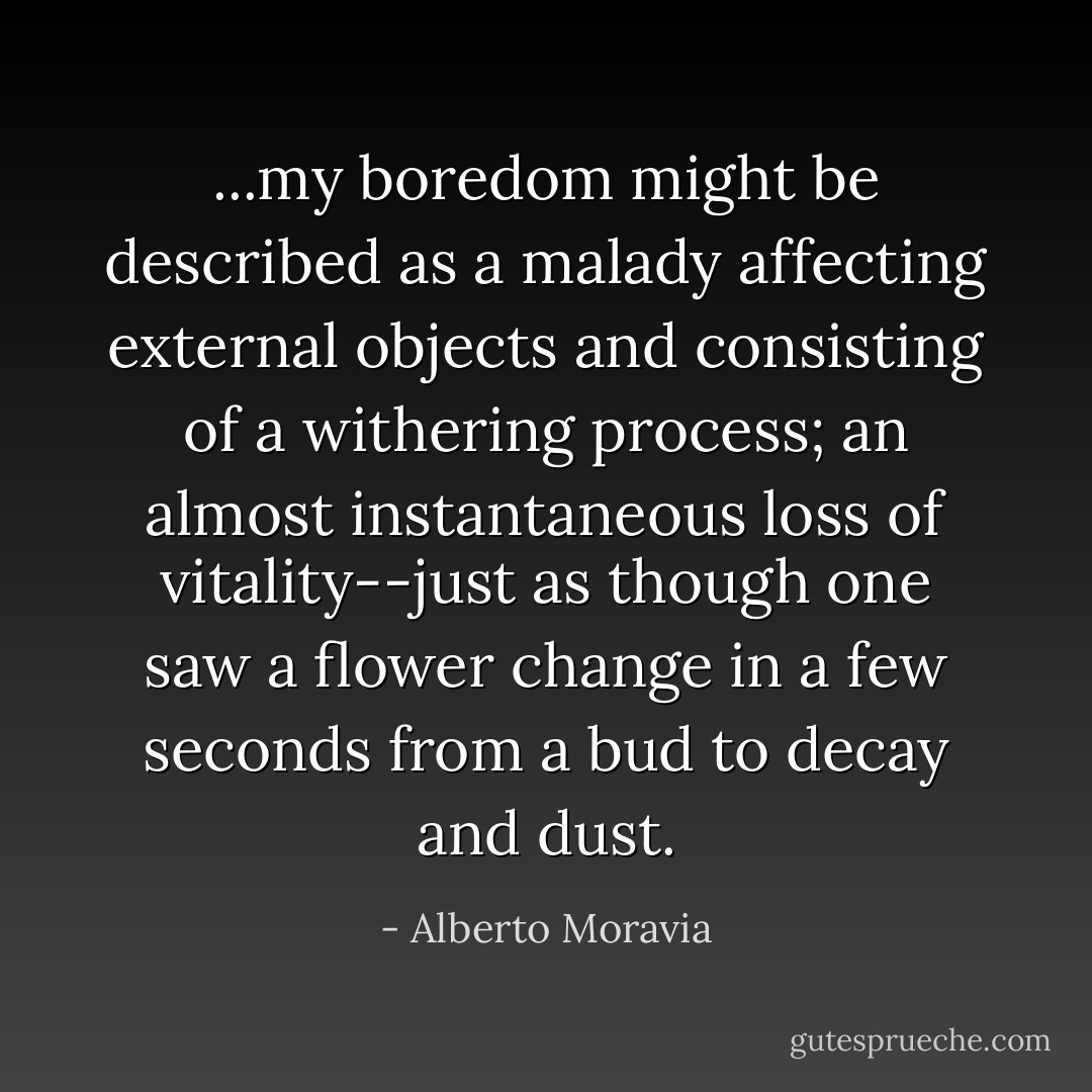 ...my boredom might be described as a malady affecting external objects and consisting of a withering process; an almost instantaneous loss of vitality--just as though one saw a flower change in a few seconds from a bud to decay and dust. - Alberto Moravia