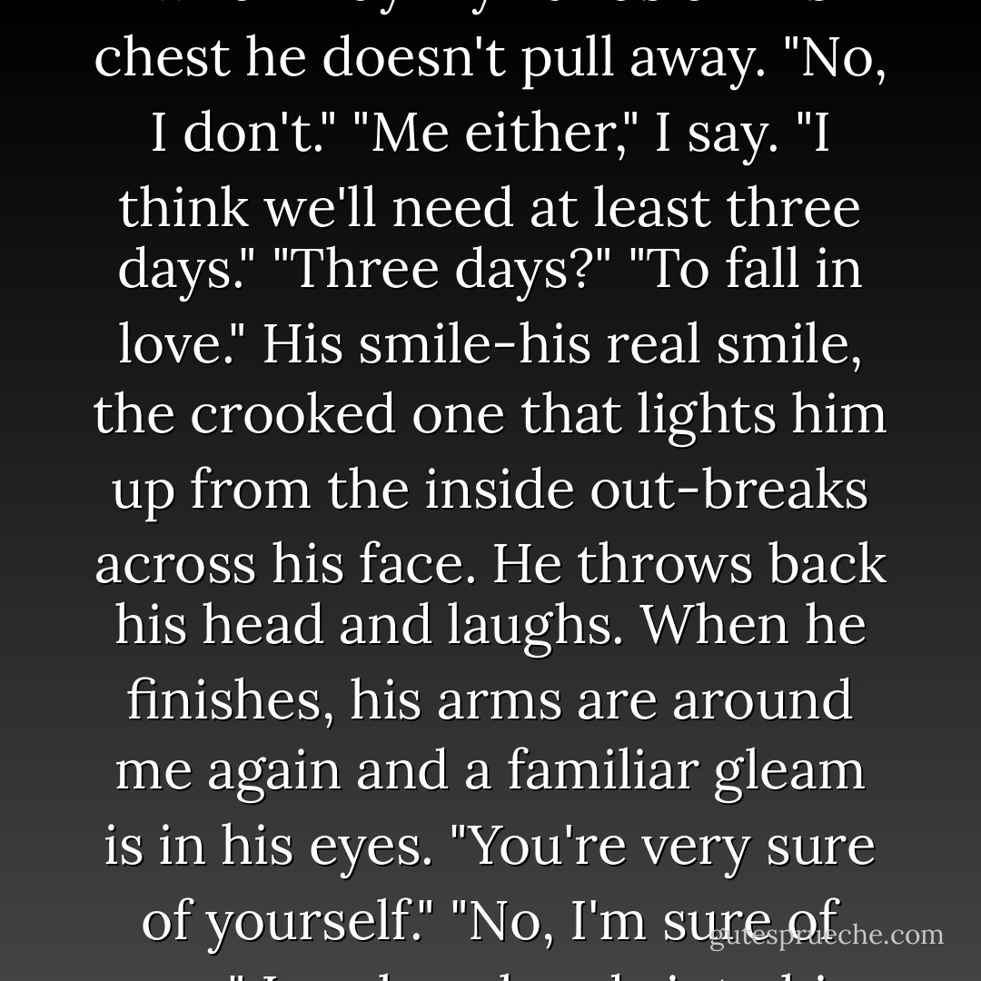 Do you believe in love at first sight?"<br />His smile fades, but when I lay my hands on his chest he doesn't pull away. "No, I don't."<br />"Me either," I say. "I think we'll need at least three days."<br />"Three days?"<br />"To fall in love."<br />His smile-his real smile, the crooked one that lights him up from the inside out-breaks across his face. He throws back his head and laughs. When he finishes, his arms are around me again and a familiar gleam is in his eyes. "You're very sure of yourself."<br />"No, I'm sure of you." I curl my hands into his coat. "Of us - Stacey Jay