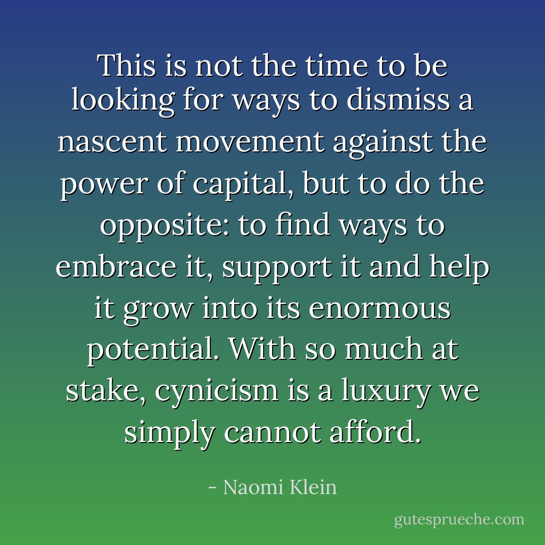This is not the time to be looking for ways to dismiss a nascent movement against the power of capital, but to do the opposite: to find ways to embrace it, support it and help it grow into its enormous potential. With so much at stake, cynicism is a luxury we simply cannot afford. - Naomi Klein