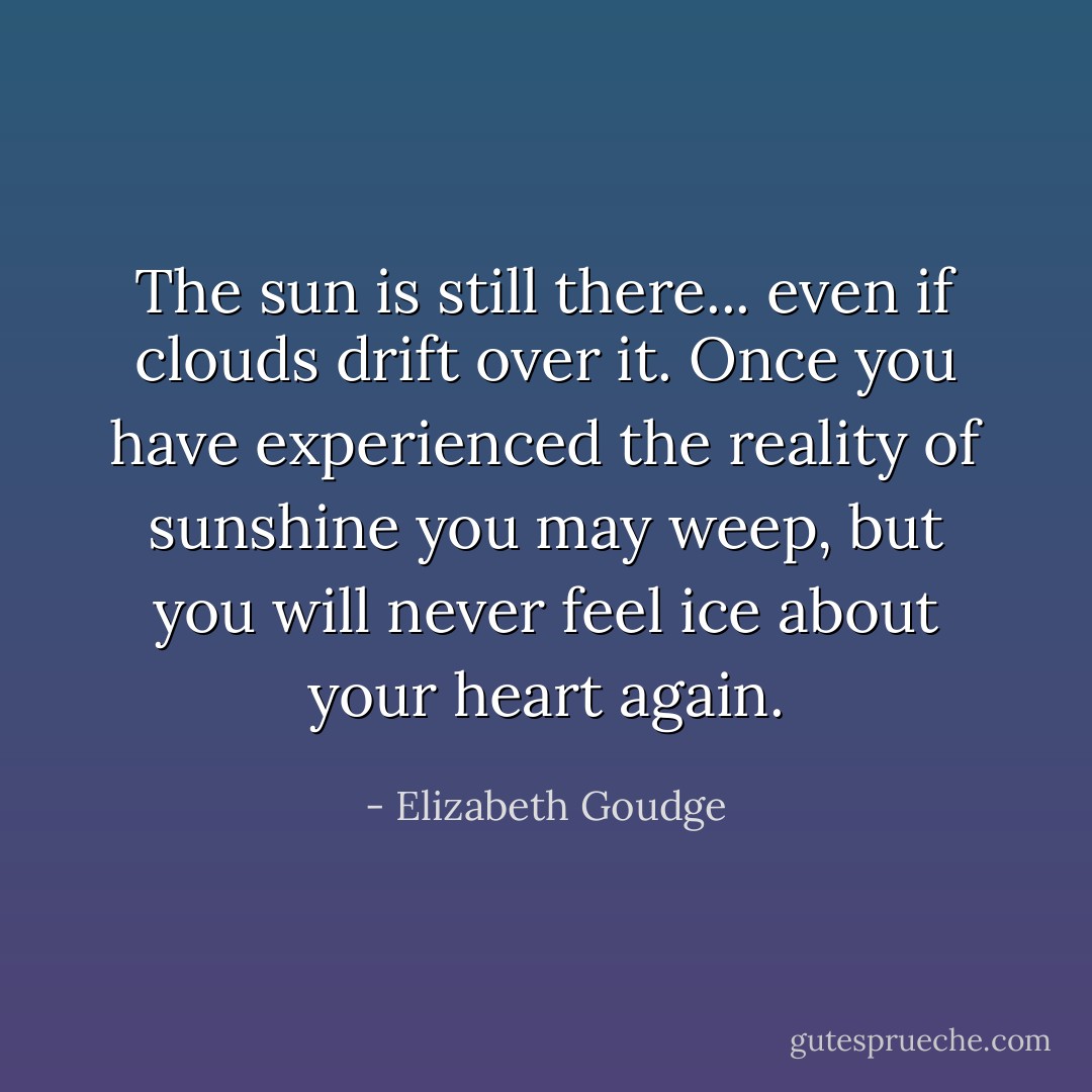 The sun is still there... even if clouds drift over it. Once you have experienced the reality of sunshine you may weep, but you will never feel ice about your heart again. - Elizabeth Goudge