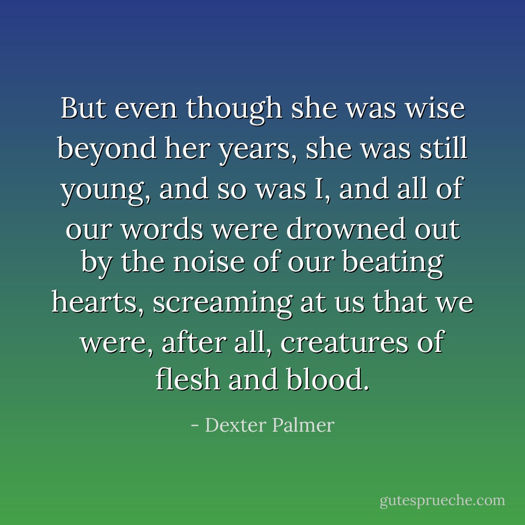 But even though she was wise beyond her years, she was still young, and so was I, and all of our words were drowned out by the noise of our beating hearts, screaming at us that we were, after all, creatures of flesh and blood. - Dexter Palmer