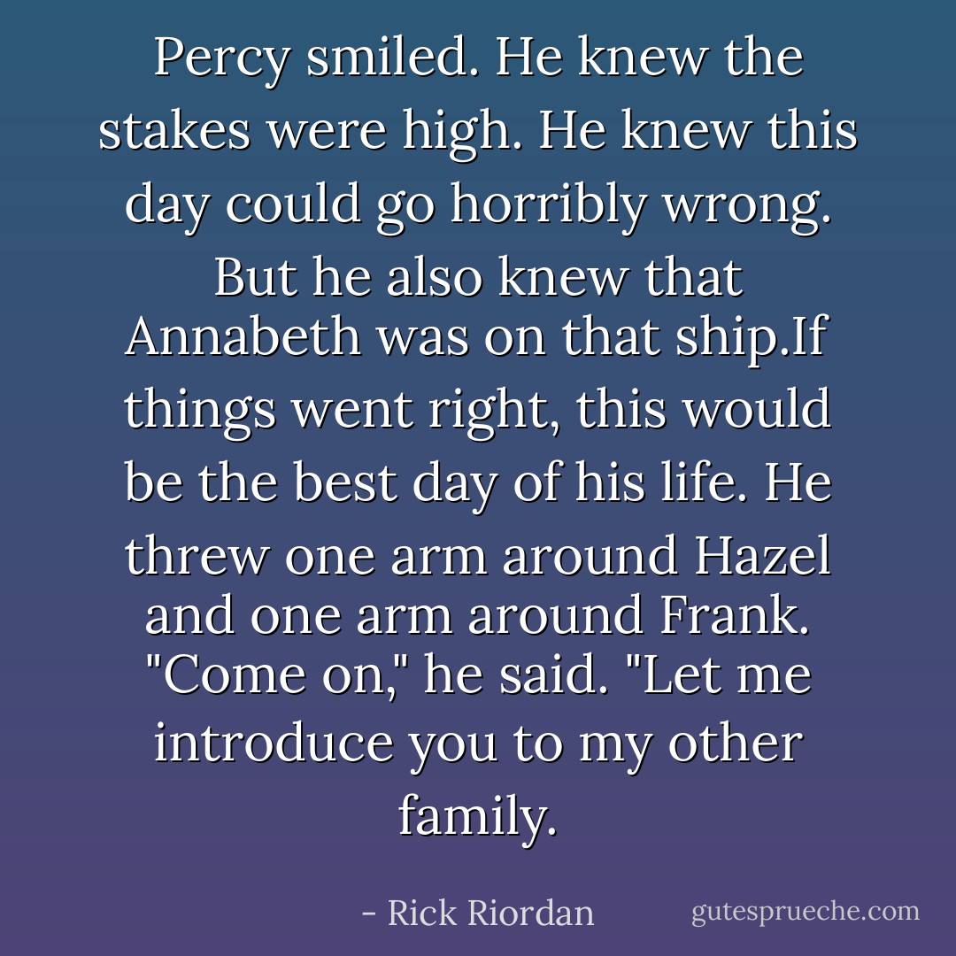 Percy smiled. He knew the stakes were high. He knew this day could go horribly wrong. But he also knew that Annabeth was on that ship.If things went <i>right</i>, this would be the best day of his life.<br />He threw one arm around Hazel and one arm around Frank.<br />"Come on," he said. "Let me introduce you to my <i>other</i> family. - Rick Riordan