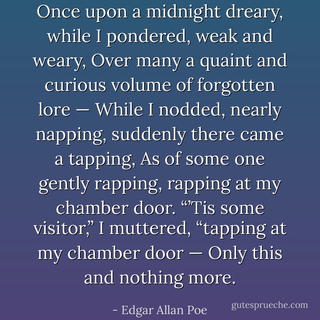Once upon a midnight dreary, while I pondered, weak and weary,<br />Over many a quaint and curious volume of forgotten lore —<br />While I nodded, nearly napping, suddenly there came a tapping,<br />As of some one gently rapping, rapping at my chamber door.<br />“’Tis some visitor,” I muttered, “tapping at my chamber door —<br />Only this and nothing more. - Edgar Allan Poe